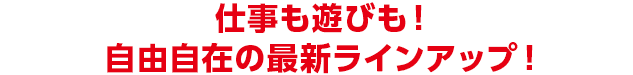 仕事も遊びも！ 自由自在の最新ラインアップ！